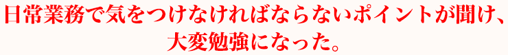 日常業務で気をつけなければならないポイントを聞け、大変勉強になった。