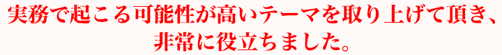 実務で起こる可能性が高いテーマを取り上げて頂き、非常に役立ちました。