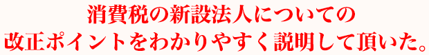 消費税の新設法人についての改正ポイントをわかりやすく説明して頂いた。