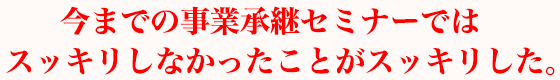 今までの事業承継セミナーではスッキリしなかったことがスッキリした。