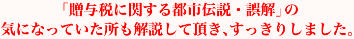 「贈与税に関する都市伝説・誤解」の気になっていた所も解説して頂き、すっきりしました。