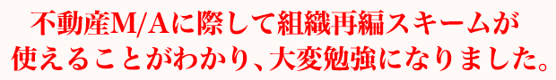 不動産M/Aに際して組織再編スキームが使えることがわかり、大変勉強になりました。