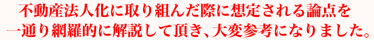 不動産法人化に取り組んだ際に想定される論点を一通り網羅的に解説して頂き、大変参考になりました。