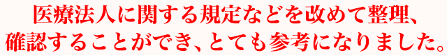 医療法人に関する規定などを改めて整理、確認することができ、とても参考になりました。