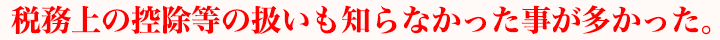 税務上の控除等の扱いも知らなかった事が多かった。