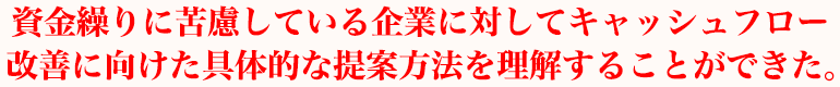 資金繰りに苦慮している企業に対してキャッシュフロー改善に向けた具体的な提案方法を理解することができた。