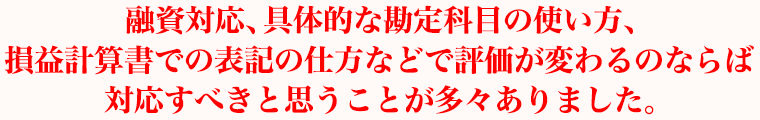 融資対応、具体的な勘定科目の使い方、損益計算書での表記の仕方などで評価が変わるのならばぜひ対応すべきと思うことが多々ありました。