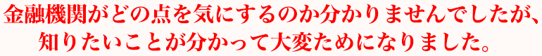 金融機関がどんな点を気にするのかなどがわかりませんでしたが、知りたいことがわかって大変ためになりました。