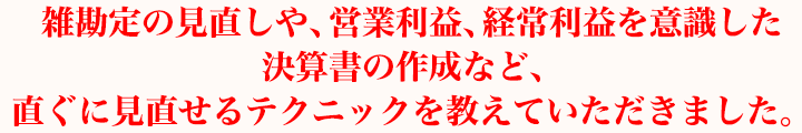 雑勘定の見直しや、営業利益、経常利益を意識した決算書の作成など、直ぐに見直せるテクニックを教えていただきました。