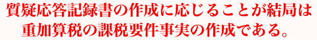 質疑応答記録書の作成に応じることが結局は重加算税の課税要件事実の作成である。