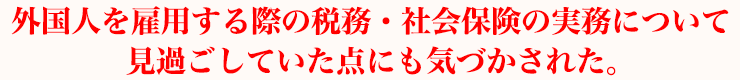 外国人を雇用する際の税務・社会保険の実務について見過ごしていた点にも気づかされた。