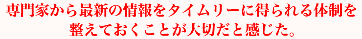 専門家から最新の情報をタイムリーに得られる体制を整えておくことが大切だと感じた。