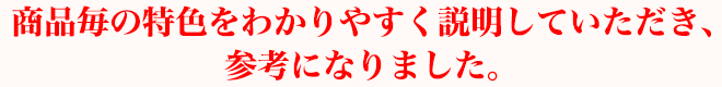 商品毎の特色をわかりやすく説明していただき、参考になりました。