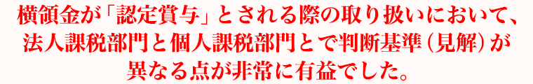 横領金が「認定賞与」とされる際の取り扱いにおいて、法人課税部門と個人課税部門とで判断基準（見解）が異なる点が非常に有益でした。